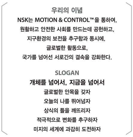 우리의 이념, NSK는 NOTION & CONTROL을 통하여, 원활하고 안전한 사회를 만드는데 공헌하고, 지구환경의 보전을 추구함과 동시에, 글로벌한 활동으로, 국가를 넘어선 서로간의 결속을 강화한다.  SLOGAN, 개체를 넘어서, 지금을 넘어서 글로벌한 안목을 갖자 오늘의 나를 띄어넘자 상식의 틀을 깨뜨리자 적극적으로 변화를 추구하자 미지의 세계에 과감히 도전하자